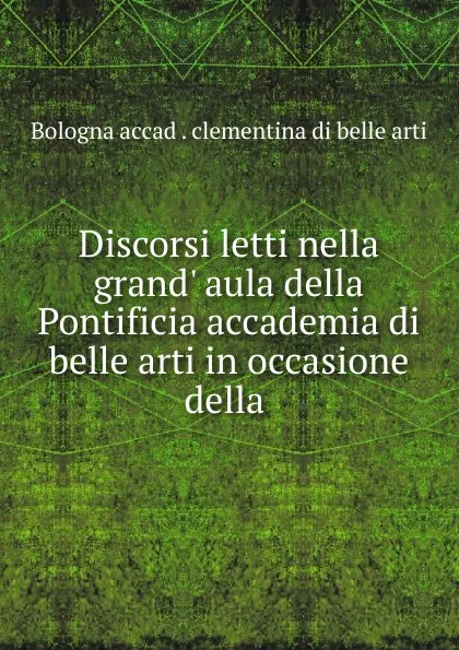 Обложка книги Discorsi letti nella grand. aula della Pontificia accademia di belle arti in occasione della ., Bologna accad. clementina di belle arti