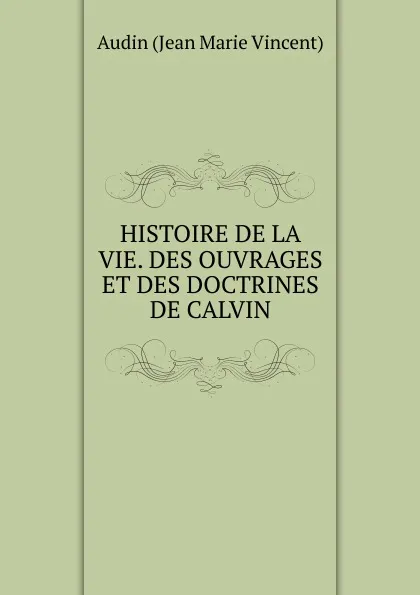 Обложка книги HISTOIRE DE LA VIE. DES OUVRAGES ET DES DOCTRINES DE CALVIN, Audin Jean Marie Vincent