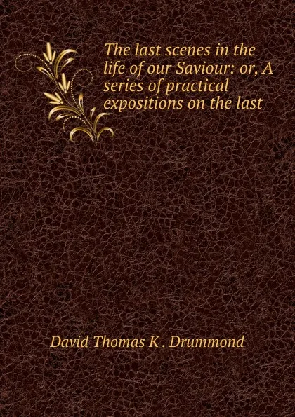 Обложка книги The last scenes in the life of our Saviour: or, A series of practical expositions on the last ., David Thomas K. Drummond