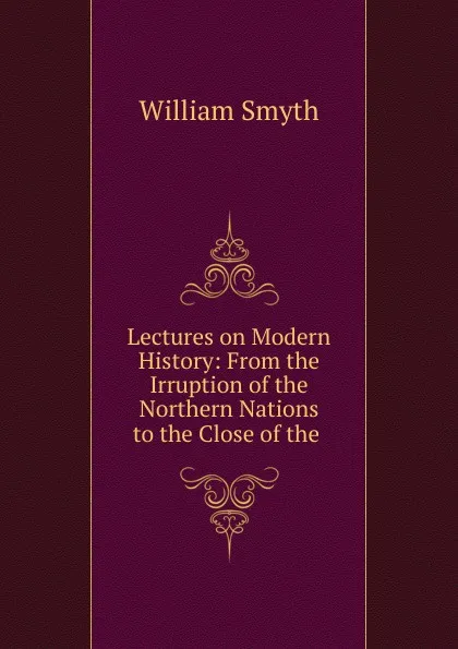 Обложка книги Lectures on Modern History: From the Irruption of the Northern Nations to the Close of the ., William Smyth