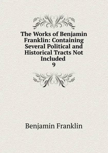 Обложка книги The Works of Benjamin Franklin: Containing Several Political and Historical Tracts Not Included . 9, B. Franklin