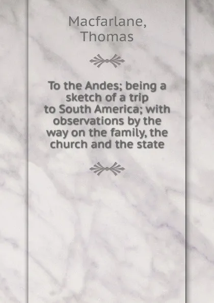 Обложка книги To the Andes; being a sketch of a trip to South America; with observations by the way on the family, the church and the state, Thomas Macfarlane