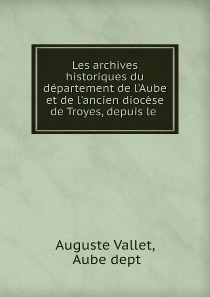 Обложка книги Les archives historiques du departement de l.Aube et de l.ancien diocese de Troyes, depuis le ., Auguste Vallet