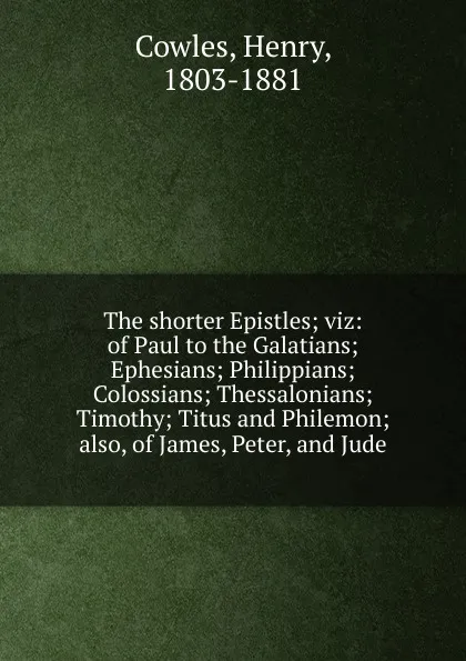 Обложка книги The shorter Epistles; viz: of Paul to the Galatians; Ephesians; Philippians; Colossians; Thessalonians; Timothy; Titus and Philemon; also, of James, Peter, and Jude, Henry Cowles