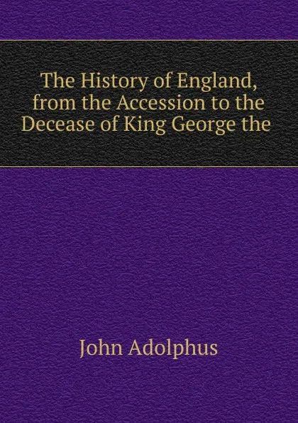 Обложка книги The History of England, from the Accession to the Decease of King George the ., John Adolphus