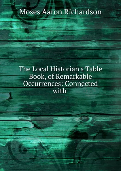 Обложка книги The Local Historian.s Table Book, of Remarkable Occurrences: Connected with ., Moses Aaron Richardson