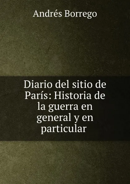 Обложка книги Diario del sitio de Paris: Historia de la guerra en general y en particular ., Andrés Borrego