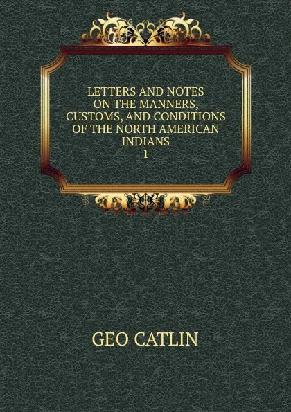 Обложка книги LETTERS AND NOTES ON THE MANNERS, CUSTOMS, AND CONDITIONS OF THE NORTH AMERICAN INDIANS. 1, Geo. Catlin