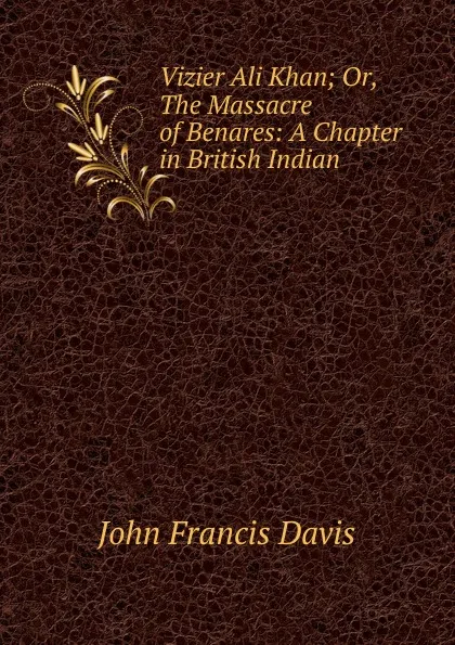 Обложка книги Vizier Ali Khan; Or, The Massacre of Benares: A Chapter in British Indian ., John Francis Davis