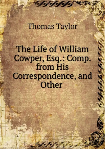 Обложка книги The Life of William Cowper, Esq.: Comp. from His Correspondence, and Other ., Thomas Taylor