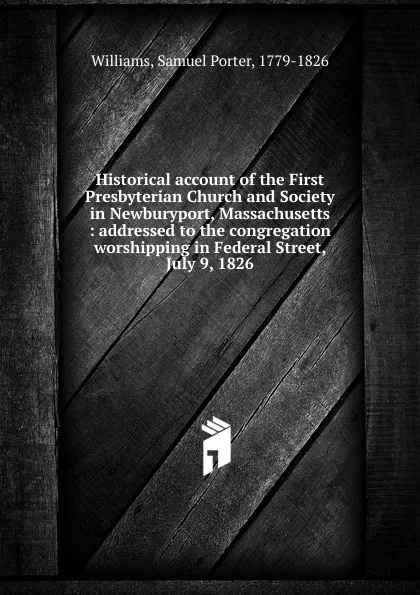 Обложка книги Historical account of the First Presbyterian Church and Society in Newburyport, Massachusetts : addressed to the congregation worshipping in Federal Street, July 9, 1826, Samuel Porter Williams