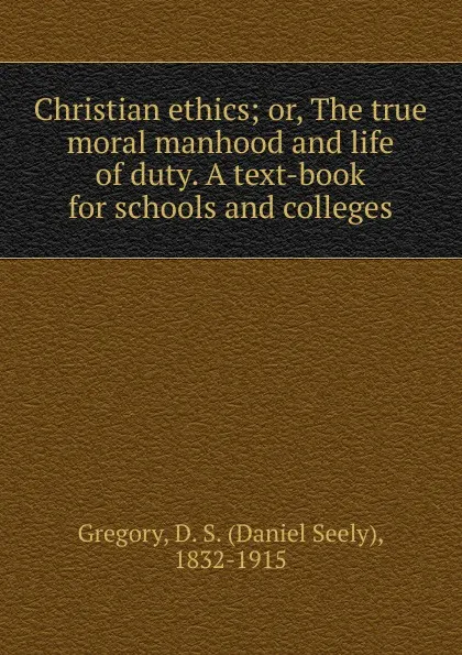 Обложка книги Christian ethics; or, The true moral manhood and life of duty. A text-book for schools and colleges, Daniel Seely Gregory