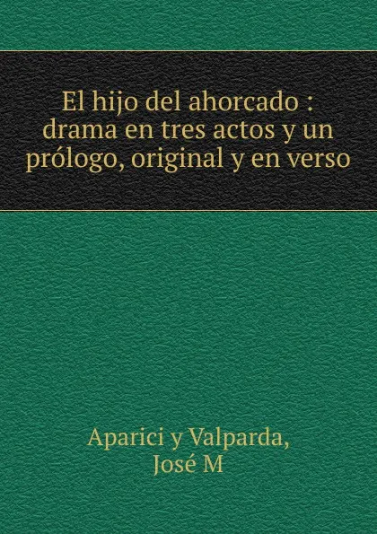 Обложка книги El hijo del ahorcado : drama en tres actos y un prologo, original y en verso, José Aparici y Valparda