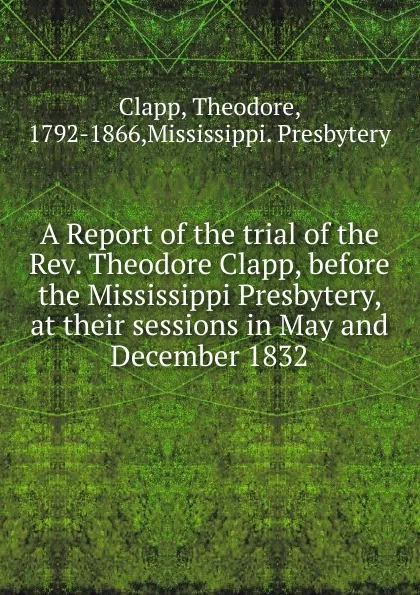 Обложка книги A Report of the trial of the Rev. Theodore Clapp, before the Mississippi Presbytery, at their sessions in May and December 1832, Theodore Clapp