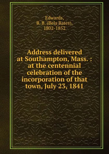 Обложка книги Address delivered at Southampton, Mass. : at the centennial celebration of the incorporation of that town, July 23, 1841, Bela Bates Edwards