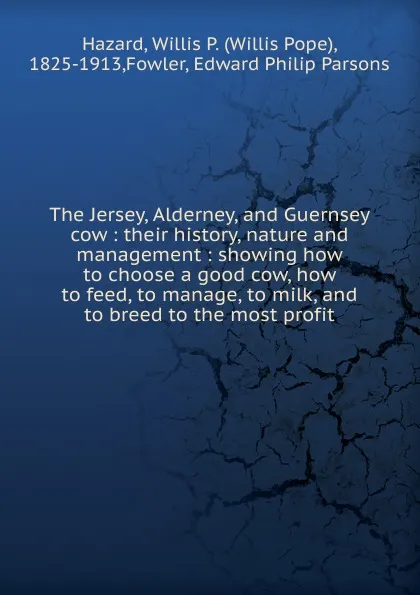 Обложка книги The Jersey, Alderney, and Guernsey cow : their history, nature and management : showing how to choose a good cow, how to feed, to manage, to milk, and to breed to the most profit, Willis Pope Hazard