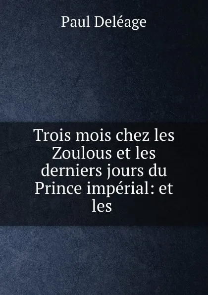 Обложка книги Trois mois chez les Zoulous et les derniers jours du Prince imperial: et les ., Paul Deléage