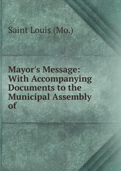 Обложка книги Mayor.s Message: With Accompanying Documents to the Municipal Assembly of ., Saint Louis