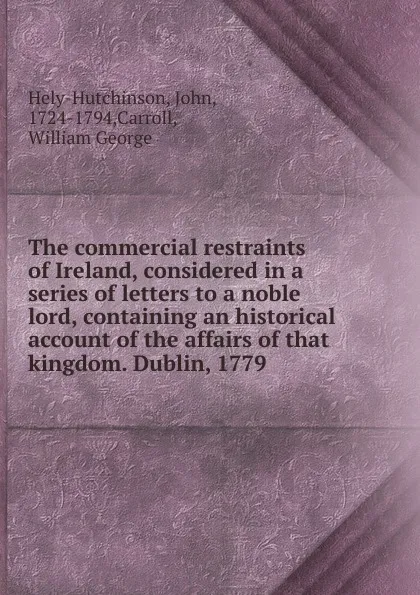 Обложка книги The commercial restraints of Ireland, considered in a series of letters to a noble lord, containing an historical account of the affairs of that kingdom. Dublin, 1779, John Hely-Hutchinson