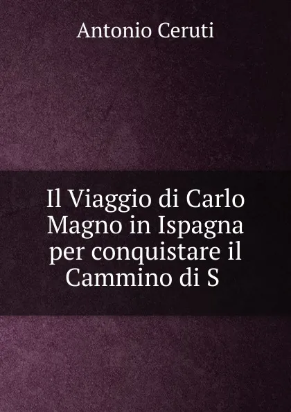 Обложка книги Il Viaggio di Carlo Magno in Ispagna per conquistare il Cammino di S ., Antonio Ceruti