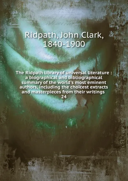 Обложка книги The Ridpath library of universal literature : a biographical and bibliographical summary of the world.s most eminent authors, including the choicest extracts and masterpieces from their writings . 24, John Clark Ridpath