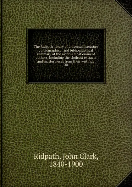 Обложка книги The Ridpath library of universal literature : a biographical and bibliographical summary of the world.s most eminent authors, including the choicest extracts and masterpieces from their writings . 20, John Clark Ridpath