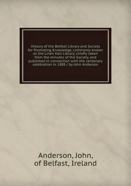 Обложка книги History of the Belfast Library and Society for Promoting Knowledge, commonly known as the Linen Hall Library, chiefly taken from the minutes of the Society, and published in connection with the centenary celebration in 1888 / by John Anderson, John Anderson