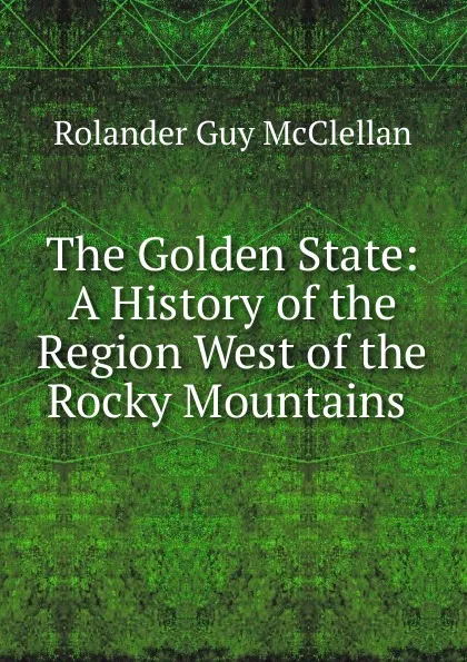 Обложка книги The Golden State: A History of the Region West of the Rocky Mountains ., Rolander Guy McClellan