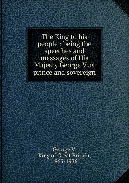 Обложка книги The King to his people : being the speeches and messages of His Majesty George V as prince and sovereign, George V