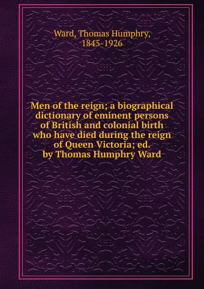 Обложка книги Men of the reign; a biographical dictionary of eminent persons of British and colonial birth who have died during the reign of Queen Victoria; ed. by Thomas Humphry Ward, Thomas Humphry Ward