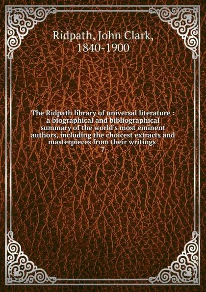 Обложка книги The Ridpath library of universal literature : a biographical and bibliographical summary of the world.s most eminent authors, including the choicest extracts and masterpieces from their writings . 7, John Clark Ridpath