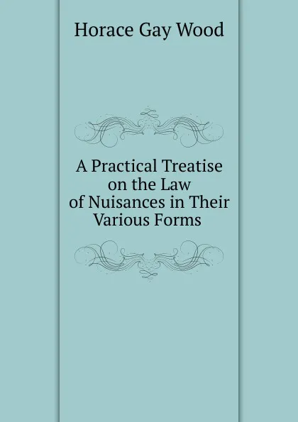 Обложка книги A Practical Treatise on the Law of Nuisances in Their Various Forms ., Horace Gay Wood