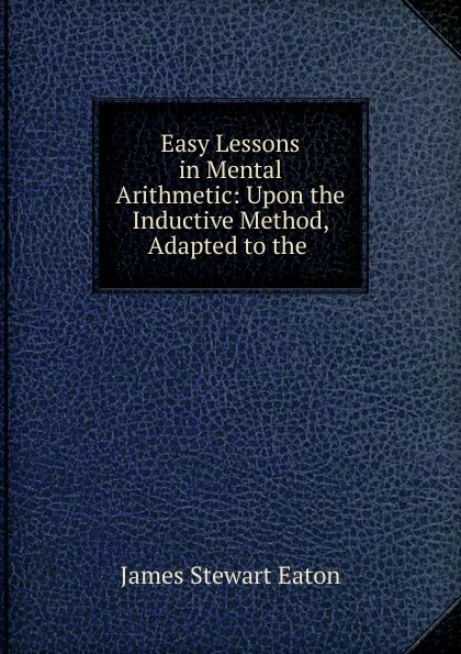 Обложка книги Easy Lessons in Mental Arithmetic: Upon the Inductive Method, Adapted to the ., James Stewart Eaton