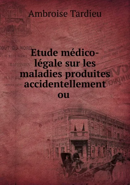 Обложка книги Etude medico-legale sur les maladies produites accidentellement ou ., Ambroise Tardieu