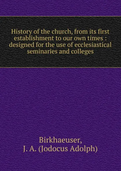 Обложка книги History of the church, from its first establishment to our own times : designed for the use of ecclesiastical seminaries and colleges, Jodocus Adolph Birkhaeuser