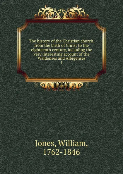 Обложка книги The history of the Christian church, from the birth of Christ to the eighteenth century, including the very interesting account of the Waldenses and Albigenses. 1, Jones William