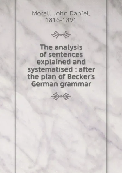 Обложка книги The analysis of sentences explained and systematised : after the plan of Becker.s German grammar, John Daniel Morell