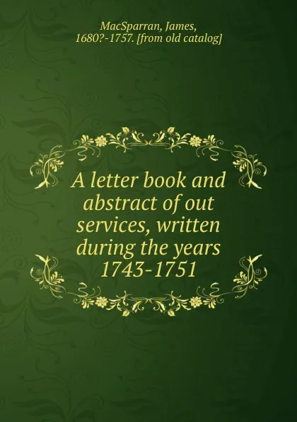 Обложка книги A letter book and abstract of out services, written during the years 1743-1751, James MacSparran