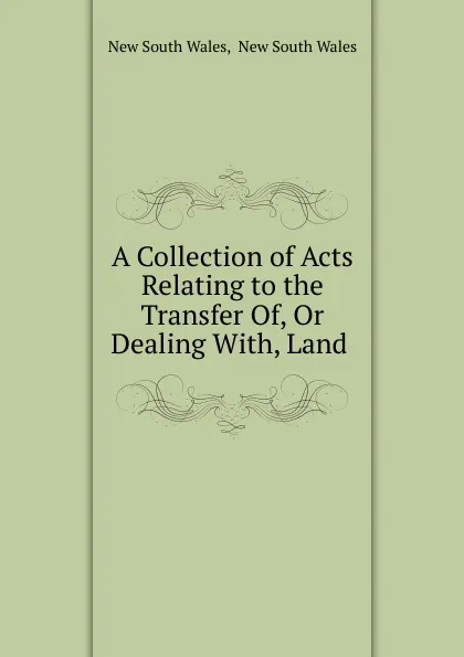 Обложка книги A Collection of Acts Relating to the Transfer Of, Or Dealing With, Land ., New South Wales