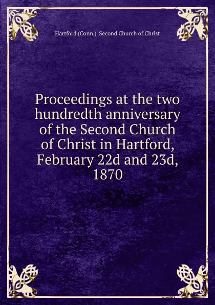 Обложка книги Proceedings at the two hundredth anniversary of the Second Church of Christ in Hartford, February 22d and 23d, 1870, Hartford Second Church of Christ