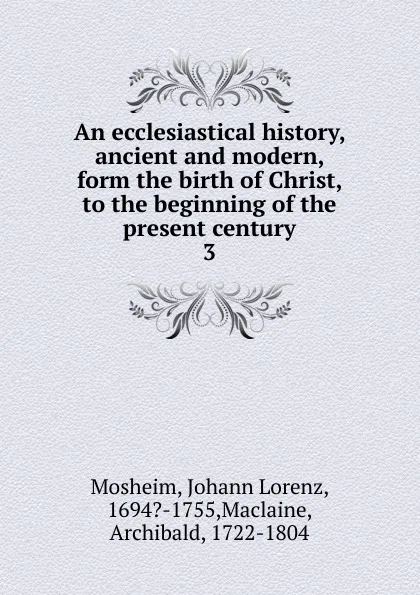 Обложка книги An ecclesiastical history, ancient and modern, form the birth of Christ, to the beginning of the present century. 3, Johann Lorenz Mosheim