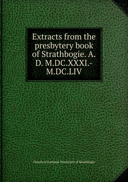 Обложка книги Extracts from the presbytery book of Strathbogie. A.D. M.DC.XXXI.-M.DC.LIV, Church of Scotland. Presbytery of Strathbogie