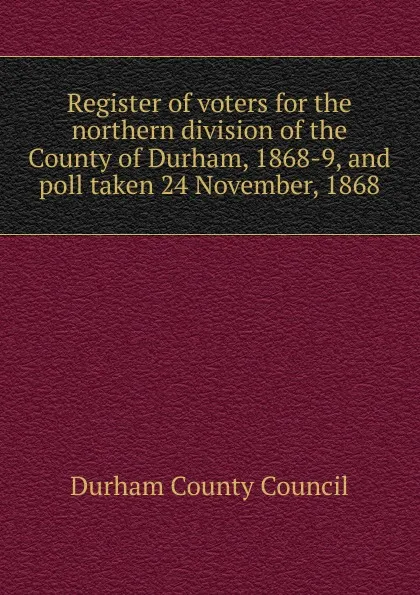Обложка книги Register of voters for the northern division of the County of Durham, 1868-9, and poll taken 24 November, 1868, Durham County Council