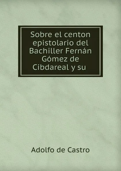 Обложка книги Sobre el centon epistolario del Bachiller Fernan Gomez de Cibdareal y su ., Adolfo de Castro