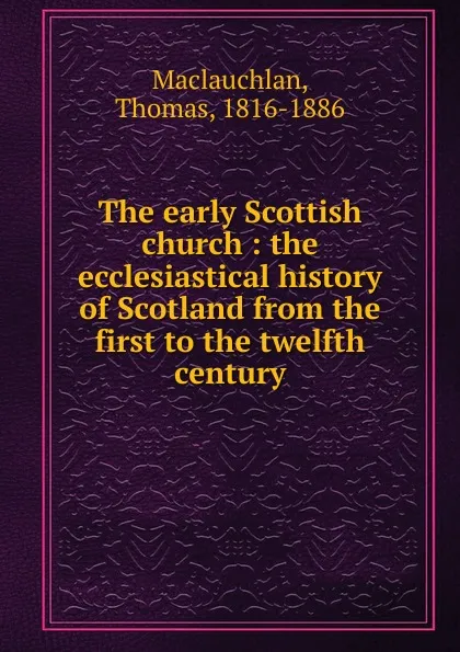 Обложка книги The early Scottish church : the ecclesiastical history of Scotland from the first to the twelfth century, Thomas Maclauchlan