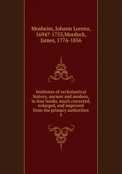 Обложка книги Institutes of ecclesiastical history, ancient and modern, in four books, much corrected, enlarged, and improved from the primary authorities. 3, Johann Lorenz Mosheim