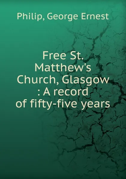 Обложка книги Free St. Matthew.s Church, Glasgow : A record of fifty-five years, George Ernest Philip