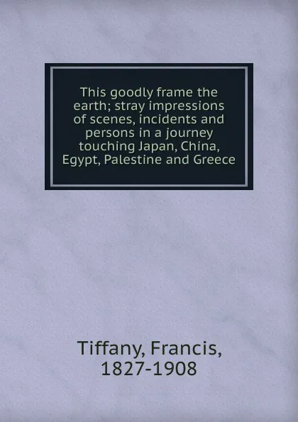 Обложка книги This goodly frame the earth; stray impressions of scenes, incidents and persons in a journey touching Japan, China, Egypt, Palestine and Greece, Francis Tiffany