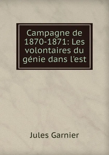 Обложка книги Campagne de 1870-1871: Les volontaires du genie dans l.est, Jules Garnier