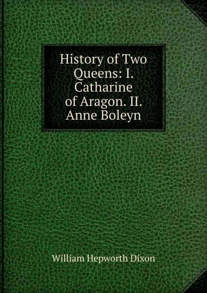 Обложка книги History of Two Queens: I. Catharine of Aragon. II. Anne Boleyn, Dixon William Hepworth